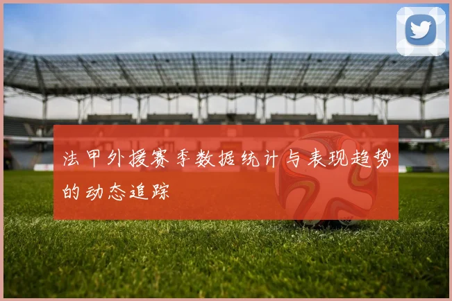 法甲外援赛季数据统计与表现趋势的动态追踪