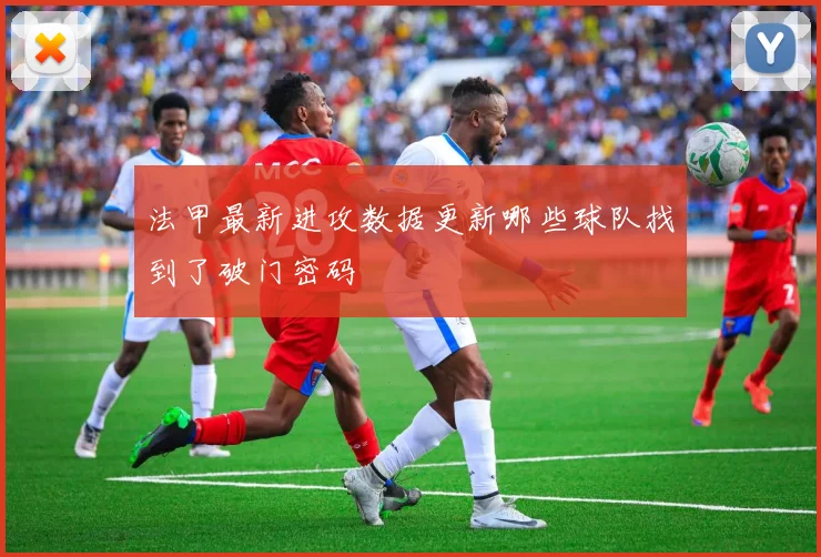 法甲最新进攻数据更新哪些球队找到了破门密码