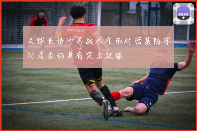 足球长传冲吊战术在面对密集防守时是否仍具有突击效能