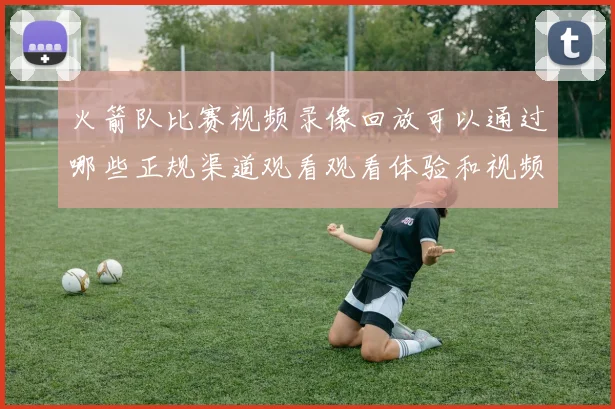 火箭队比赛视频录像回放可以通过哪些正规渠道观看观看体验和视频质量如何保障