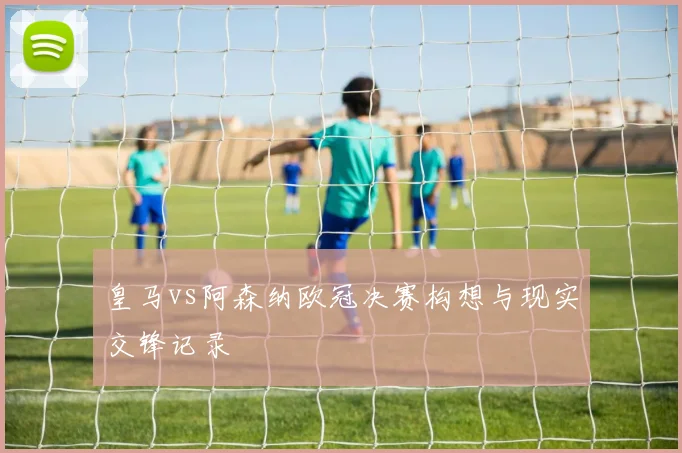 皇马vs阿森纳欧冠决赛构想与现实交锋记录